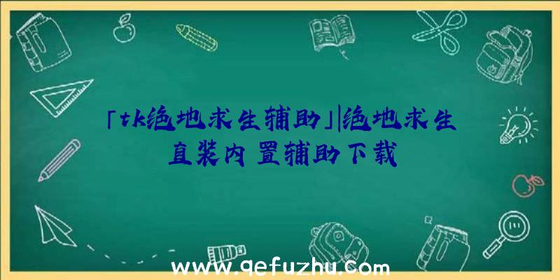 「tk绝地求生辅助」|绝地求生直装内置辅助下载